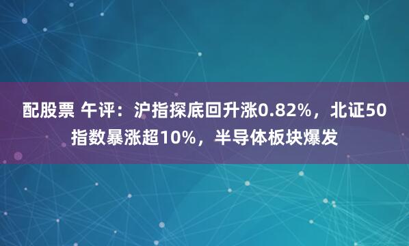 配股票 午评：沪指探底回升涨0.82%，北证50指数暴涨超10%，半导体板块爆发