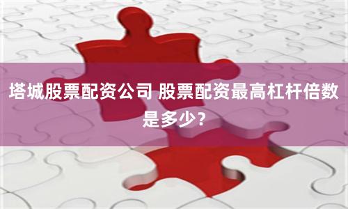 塔城股票配资公司 股票配资最高杠杆倍数是多少？