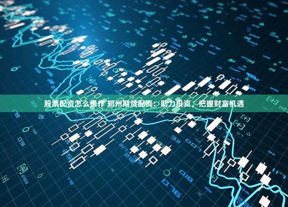 股票配资怎么操作 郑州期货配资：助力投资，把握财富机遇