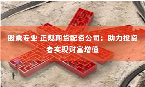 股票专业 正规期货配资公司：助力投资者实现财富增值