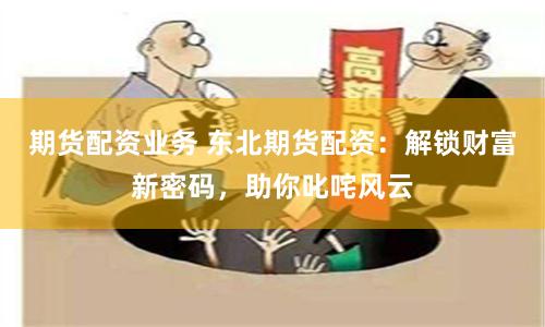 期货配资业务 东北期货配资：解锁财富新密码，助你叱咤风云