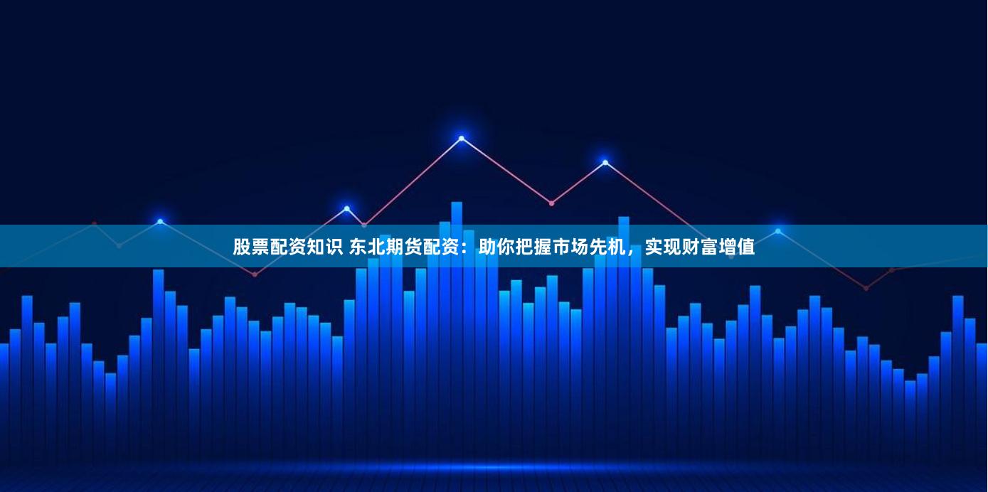 股票配资知识 东北期货配资：助你把握市场先机，实现财富增值