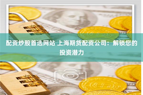 配资炒股首选网站 上海期货配资公司：解锁您的投资潜力