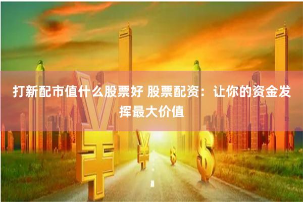 打新配市值什么股票好 股票配资：让你的资金发挥最大价值