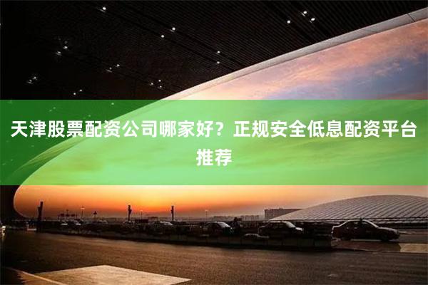 天津股票配资公司哪家好？正规安全低息配资平台推荐